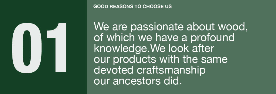 01: We are passionate about wood, of which we have a profound knowledge. We look after our products with the same devoted craftsmanship our ancestors did.