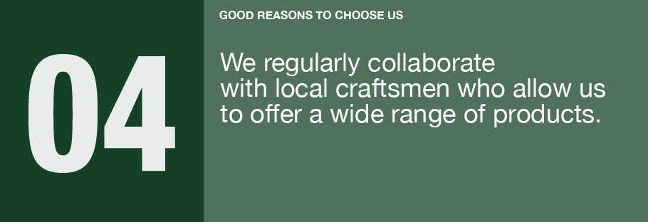 04: We regularly collaborate with local craftsmen who allow us to offer a wide range of products.