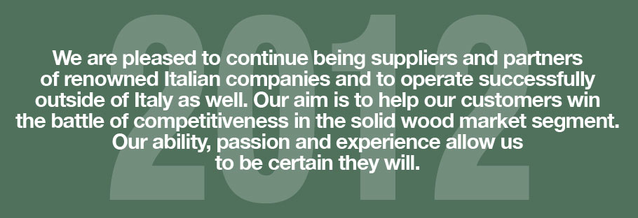 2012: We are pleased to continue being suppliers and partners of renowned Italian companies and to operate successfully outside of Italy as well. Our aim is to help our customers win the battle of competitiveness in the solid wood market segment. Our ability, passion and experience allow us to be certain they will.